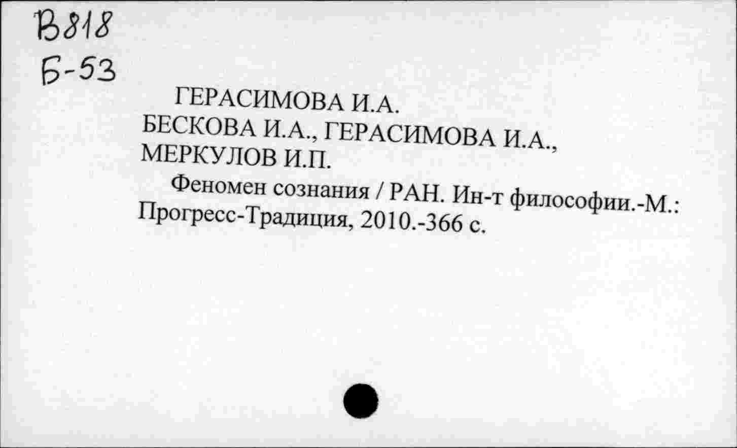 ﻿Г	ГЕРАСИМОВА И.А.
БЕСКОВА И.А., ГЕРАСИМОВА И.А., МЕРКУЛОВ И.П.
Феномен сознания / РАН. Ин-т философии.-М.: Прогресс-Традиция, 2010.-366 с.